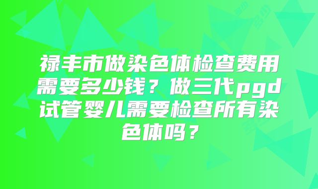 禄丰市做染色体检查费用需要多少钱？做三代pgd试管婴儿需要检查所有染色体吗？