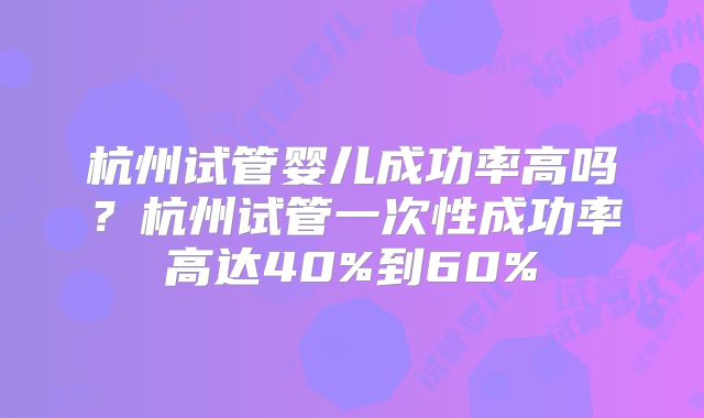杭州试管婴儿成功率高吗？杭州试管一次性成功率高达40%到60%