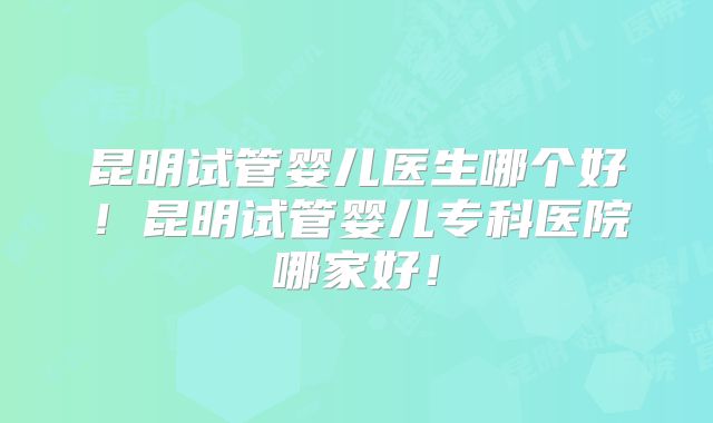 昆明试管婴儿医生哪个好!昆明试管婴儿专科医院哪家好!