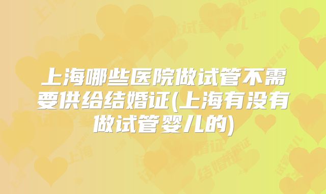 上海哪些医院做试管不需要供给结婚证(上海有没有做试管婴儿的)