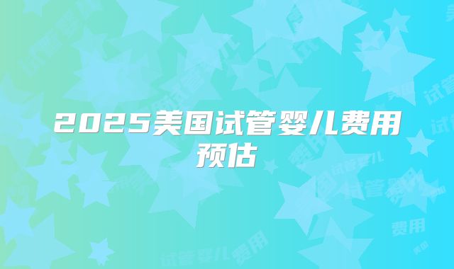2025美国试管婴儿费用预估