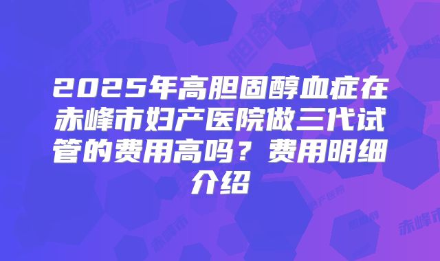 2025年高胆固醇血症在赤峰市妇产医院做三代试管的费用高吗?费用明细介绍