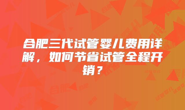 合肥三代试管婴儿费用详解,如何节省试管全程开销?