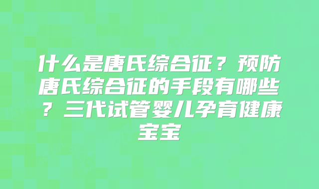 什么是唐氏综合征?预防唐氏综合征的手段有哪些?三代试管婴儿孕育健康宝宝