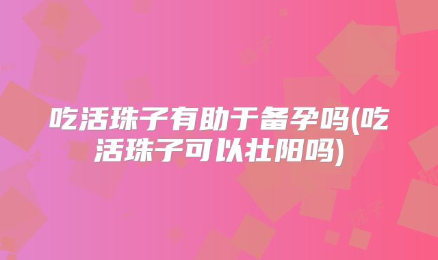 吃活珠子有助于备孕吗(吃活珠子可以壮阳吗)