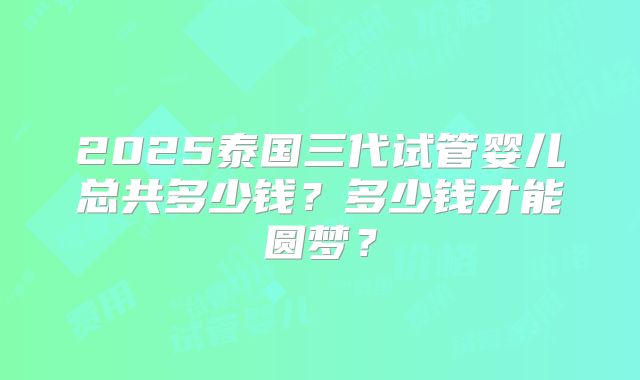 2025泰国三代试管婴儿总共多少钱?多少钱才能圆梦?