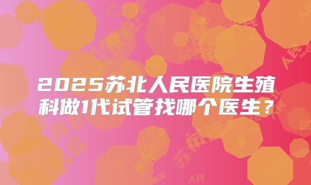 2025苏北人民医院生殖科做1代试管找哪个医生?