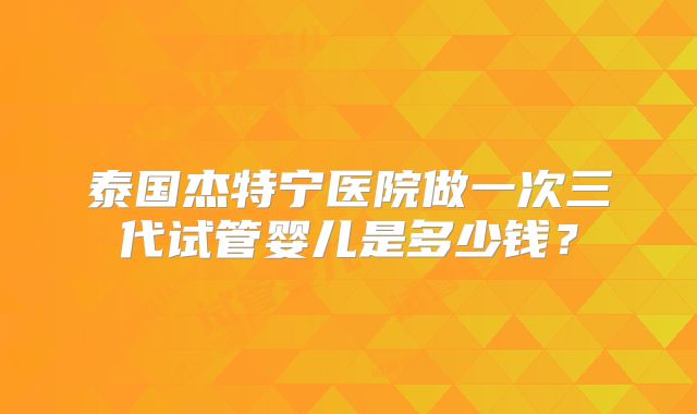 泰国杰特宁医院做一次三代试管婴儿是多少钱?
