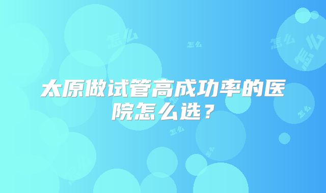 太原做试管高成功率的医院怎么选？
