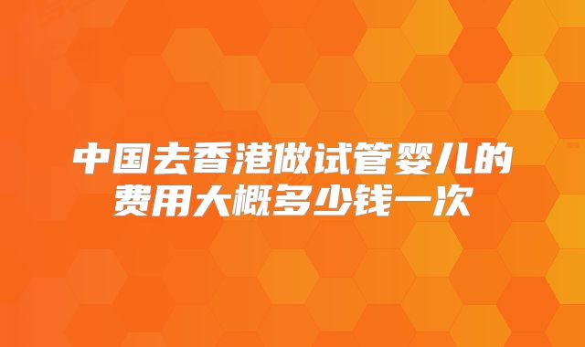 中国去香港做试管婴儿的费用大概多少钱一次