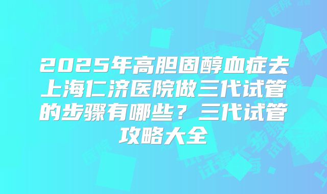 2025年高胆固醇血症去上海仁济医院做三代试管的步骤有哪些?三代试管攻略大全