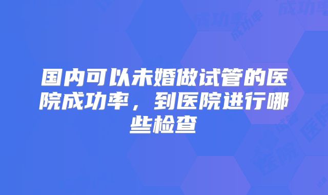 国内可以未婚做试管的医院成功率，到医院进行哪些检查