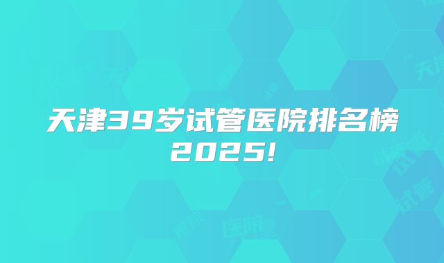 天津39岁试管医院排名榜2025!