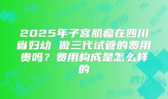 2025年子宫肌瘤在四川省妇幼 做三代试管的费用贵吗？费用构成是怎么样的