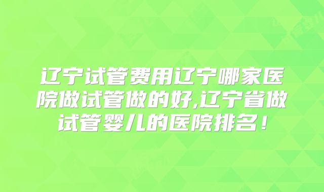 辽宁试管费用辽宁哪家医院做试管做的好,辽宁省做试管婴儿的医院排名！