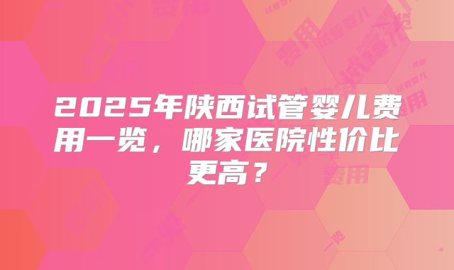 2025年陕西试管婴儿费用一览，哪家医院性价比更高？