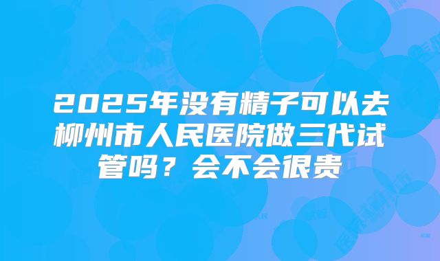 2025年没有精子可以去柳州市人民医院做三代试管吗？会不会很贵