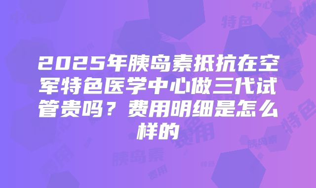 2025年胰岛素抵抗在空军特色医学中心做三代试管贵吗？费用明细是怎么样的