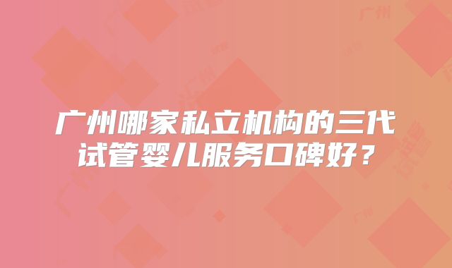 广州哪家私立机构的三代试管婴儿服务口碑好?