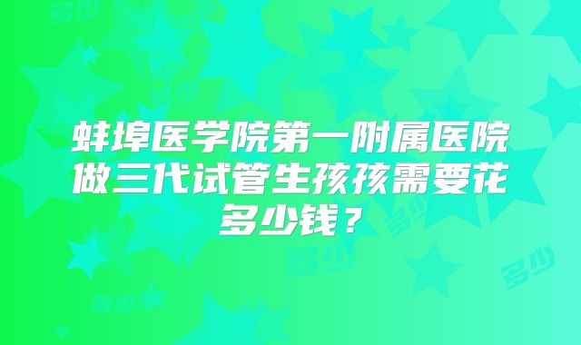蚌埠医学院第一附属医院做三代试管生孩孩需要花多少钱?