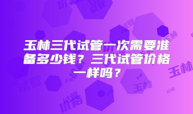 玉林三代试管一次需要准备多少钱？三代试管价格一样吗？