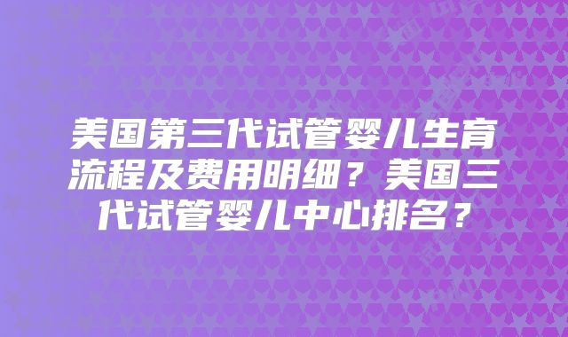 美国第三代试管婴儿生育流程及费用明细?美国三代试管婴儿中心排名?
