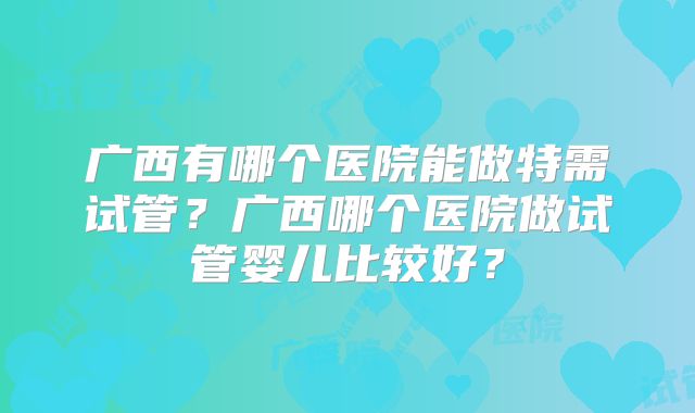 广西有哪个医院能做特需试管?广西哪个医院做试管婴儿比较好?