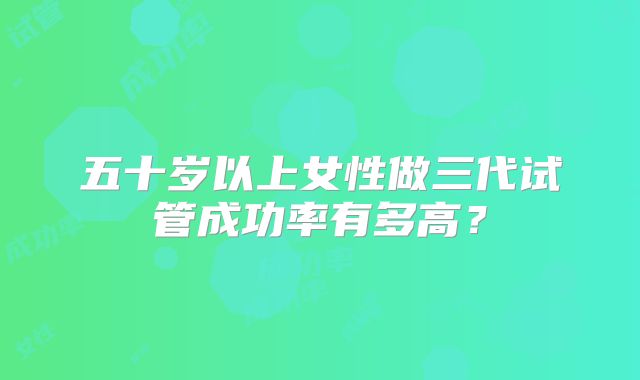 五十岁以上女性做三代试管成功率有多高？