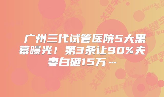  广州三代试管医院5大黑幕曝光！第3条让90%夫妻白砸15万…