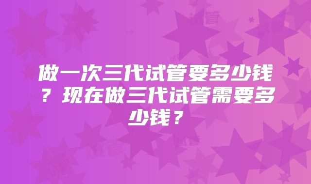 做一次三代试管要多少钱?现在做三代试管需要多少钱?