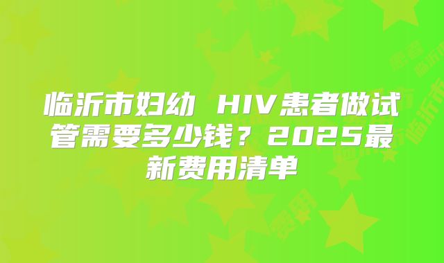 临沂市妇幼 HIV患者做试管需要多少钱？2025最新费用清单