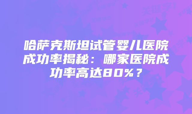 哈萨克斯坦试管婴儿医院成功率揭秘：哪家医院成功率高达80%？