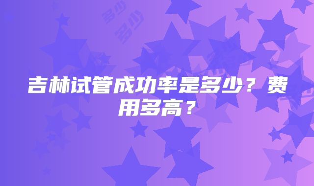 吉林试管成功率是多少？费用多高？
