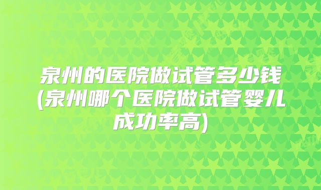 泉州的医院做试管多少钱(泉州哪个医院做试管婴儿成功率高)