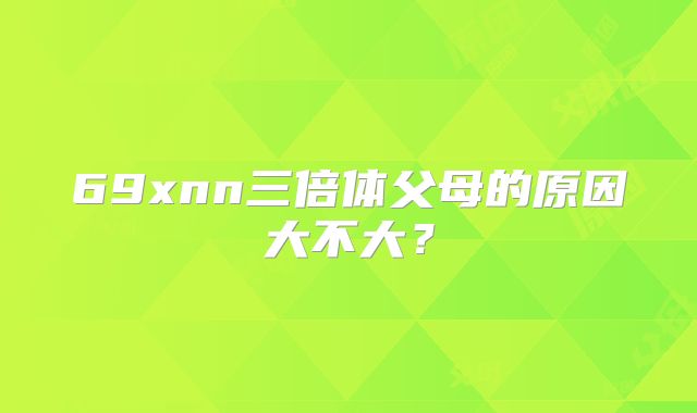 69xnn三倍体父母的原因大不大？
