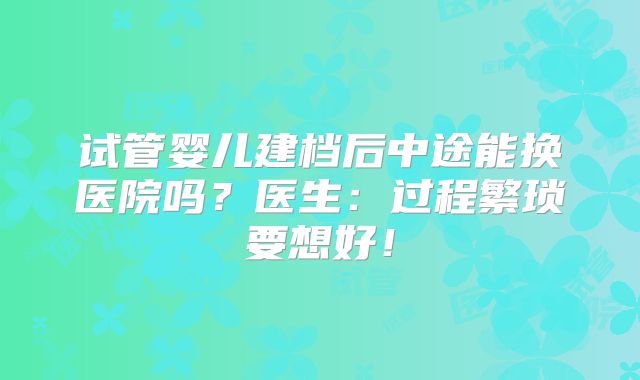 试管婴儿建档后中途能换医院吗?医生:过程繁琐要想好!