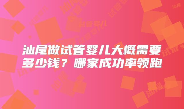 汕尾做试管婴儿大概需要多少钱？哪家成功率领跑