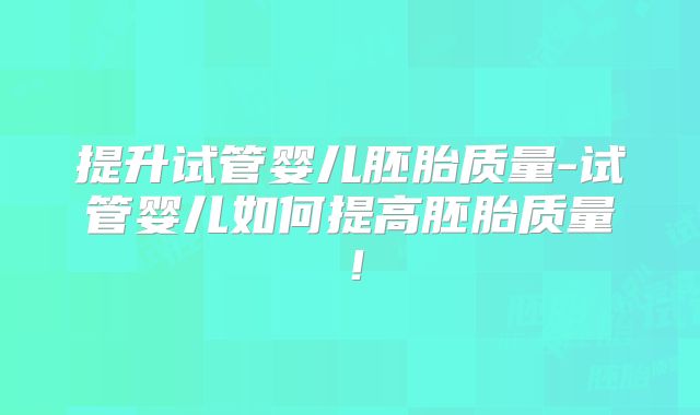 提升试管婴儿胚胎质量-试管婴儿如何提高胚胎质量!
