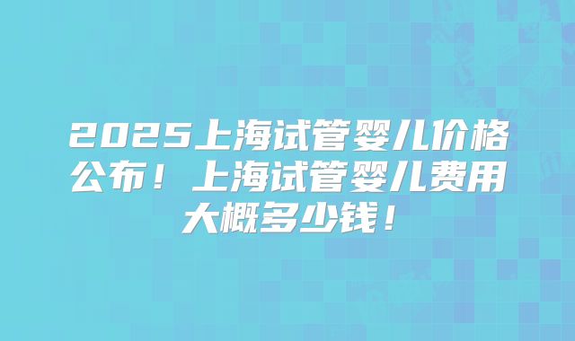 2025上海试管婴儿价格公布!上海试管婴儿费用大概多少钱!