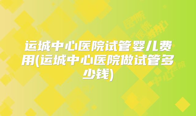运城中心医院试管婴儿费用(运城中心医院做试管多少钱)