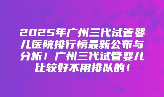 2025年广州三代试管婴儿医院排行榜最新公布与分析！广州三代试管婴儿比较好不用排队的！