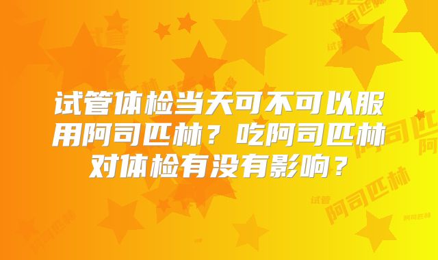 试管体检当天可不可以服用阿司匹林?吃阿司匹林对体检有没有影响?
