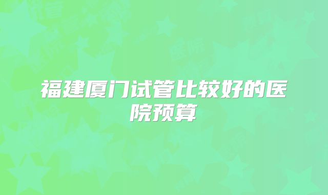 福建厦门试管比较好的医院预算