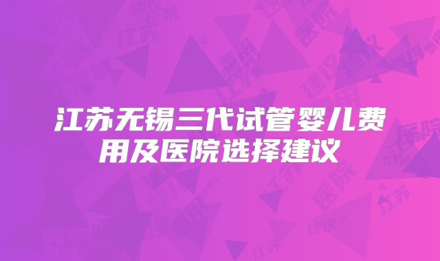 江苏无锡三代试管婴儿费用及医院选择建议