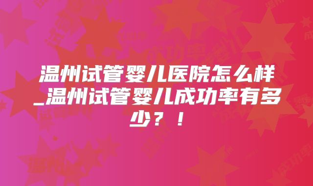 温州试管婴儿医院怎么样_温州试管婴儿成功率有多少?!