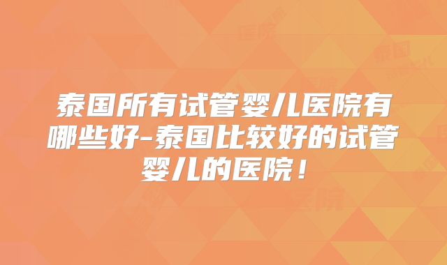 泰国所有试管婴儿医院有哪些好-泰国比较好的试管婴儿的医院！