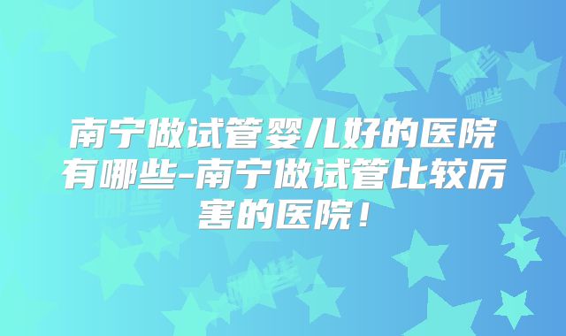 南宁做试管婴儿好的医院有哪些-南宁做试管比较厉害的医院！