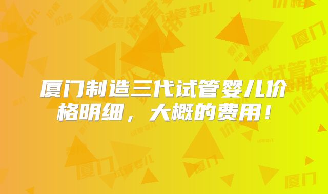 厦门制造三代试管婴儿价格明细，大概的费用！