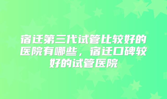 宿迁第三代试管比较好的医院有哪些，宿迁口碑较好的试管医院