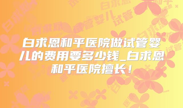 白求恩和平医院做试管婴儿的费用要多少钱_白求恩和平医院擅长!